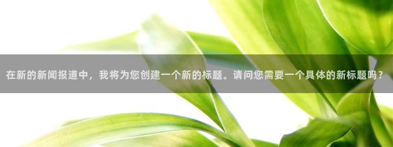 益达娱乐放水时间：在新的新闻报道中，我将为您创建一个新的标题。请问您需要一个具体的新标题吗？